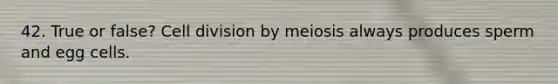 42. True or false? Cell division by meiosis always produces sperm and egg cells.