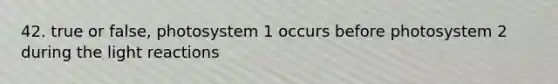 42. true or false, photosystem 1 occurs before photosystem 2 during the light reactions