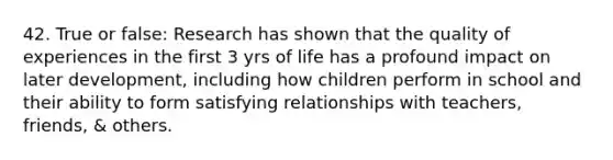 42. True or false: Research has shown that the quality of experiences in the first 3 yrs of life has a profound impact on later development, including how children perform in school and their ability to form satisfying relationships with teachers, friends, & others.