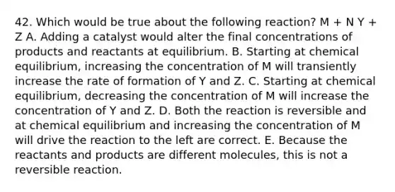 42. Which would be true about the following reaction? M + N Y + Z A. Adding a catalyst would alter the final concentrations of products and reactants at equilibrium. B. Starting at chemical equilibrium, increasing the concentration of M will transiently increase the rate of formation of Y and Z. C. Starting at chemical equilibrium, decreasing the concentration of M will increase the concentration of Y and Z. D. Both the reaction is reversible and at chemical equilibrium and increasing the concentration of M will drive the reaction to the left are correct. E. Because the reactants and products are different molecules, this is not a reversible reaction.