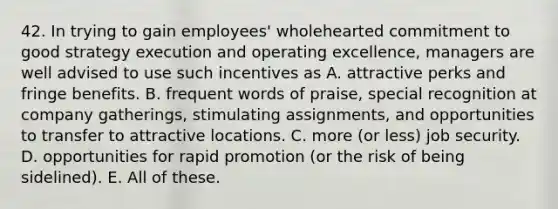 42. In trying to gain employees' wholehearted commitment to good strategy execution and operating excellence, managers are well advised to use such incentives as A. attractive perks and fringe benefits. B. frequent words of praise, special recognition at company gatherings, stimulating assignments, and opportunities to transfer to attractive locations. C. more (or less) job security. D. opportunities for rapid promotion (or the risk of being sidelined). E. All of these.