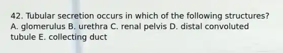 42. Tubular secretion occurs in which of the following structures? A. glomerulus B. urethra C. renal pelvis D. distal convoluted tubule E. collecting duct