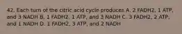 42. Each turn of the citric acid cycle produces A. 2 FADH2, 1 ATP, and 3 NADH B. 1 FADH2, 1 ATP, and 3 NADH C. 3 FADH2, 2 ATP, and 1 NADH D. 1 FADH2, 3 ATP, and 2 NADH