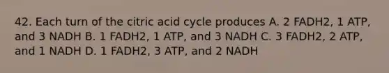 42. Each turn of the citric acid cycle produces A. 2 FADH2, 1 ATP, and 3 NADH B. 1 FADH2, 1 ATP, and 3 NADH C. 3 FADH2, 2 ATP, and 1 NADH D. 1 FADH2, 3 ATP, and 2 NADH