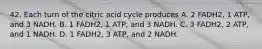 42. Each turn of the citric acid cycle produces A. 2 FADH2, 1 ATP, and 3 NADH. B. 1 FADH2, 1 ATP, and 3 NADH. C. 3 FADH2, 2 ATP, and 1 NADH. D. 1 FADH2, 3 ATP, and 2 NADH.