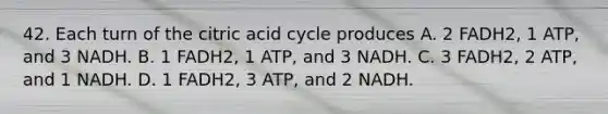 42. Each turn of the citric acid cycle produces A. 2 FADH2, 1 ATP, and 3 NADH. B. 1 FADH2, 1 ATP, and 3 NADH. C. 3 FADH2, 2 ATP, and 1 NADH. D. 1 FADH2, 3 ATP, and 2 NADH.