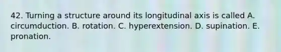 42. Turning a structure around its longitudinal axis is called A. circumduction. B. rotation. C. hyperextension. D. supination. E. pronation.