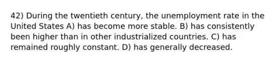 42) During the twentieth century, the <a href='https://www.questionai.com/knowledge/kh7PJ5HsOk-unemployment-rate' class='anchor-knowledge'>unemployment rate</a> in the United States A) has become more stable. B) has consistently been higher than in other industrialized countries. C) has remained roughly constant. D) has generally decreased.