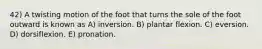 42) A twisting motion of the foot that turns the sole of the foot outward is known as A) inversion. B) plantar flexion. C) eversion. D) dorsiflexion. E) pronation.