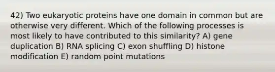 42) Two eukaryotic proteins have one domain in common but are otherwise very different. Which of the following processes is most likely to have contributed to this similarity? A) gene duplication B) RNA splicing C) exon shuffling D) histone modification E) random point mutations