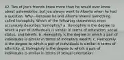 42. Two of Joe's friends knew more than he would ever know about automobiles, but Joe always went to Alberto when he had a question. Why—because he and Alberto shared something called homophily. Which of the following statements most accurately describes homophily? a. Homophily is the degree to which a pair of individuals is similar in terms of education, social status, and beliefs. b. Homophily is the degree to which a pair of individuals is similar in terms of monetary wealth. c. Homophily is the degree to which a pair of individuals is similar in terms of ethnicity. d. Homophily is the degree to which a pair of individuals is similar in terms of sexual orientation.