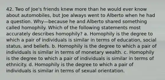 42. Two of Joe's friends knew more than he would ever know about automobiles, but Joe always went to Alberto when he had a question. Why—because he and Alberto shared something called homophily. Which of the following statements most accurately describes homophily? a. Homophily is the degree to which a pair of individuals is similar in terms of education, social status, and beliefs. b. Homophily is the degree to which a pair of individuals is similar in terms of monetary wealth. c. Homophily is the degree to which a pair of individuals is similar in terms of ethnicity. d. Homophily is the degree to which a pair of individuals is similar in terms of sexual orientation.