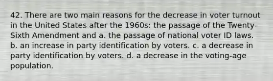 42. There are two main reasons for the decrease in voter turnout in the United States after the 1960s: the passage of the Twenty-Sixth Amendment and a. the passage of national voter ID laws. b. an increase in party identification by voters. c. a decrease in party identification by voters. d. a decrease in the voting-age population.