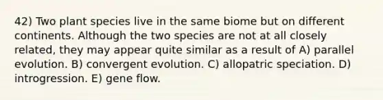 42) Two plant species live in the same biome but on different continents. Although the two species are not at all closely related, they may appear quite similar as a result of A) parallel evolution. B) convergent evolution. C) allopatric speciation. D) introgression. E) gene flow.