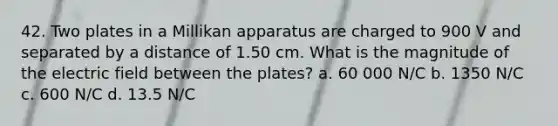 42. Two plates in a Millikan apparatus are charged to 900 V and separated by a distance of 1.50 cm. What is the magnitude of the electric field between the plates? a. 60 000 N/C b. 1350 N/C c. 600 N/C d. 13.5 N/C