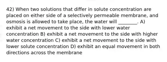 42) When two solutions that differ in solute concentration are placed on either side of a selectively permeable membrane, and osmosis is allowed to take place, the water will ________. A) exhibit a net movement to the side with lower water concentration B) exhibit a net movement to the side with higher water concentration C) exhibit a net movement to the side with lower solute concentration D) exhibit an equal movement in both directions across the membrane