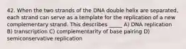 42. When the two strands of the DNA double helix are separated, each strand can serve as a template for the replication of a new complementary strand. This describes _____ A) DNA replication B) transcription C) complementarity of base pairing D) semiconservative replication