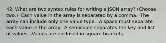 42. What are two syntax rules for writing a JSON array? (Choose two.) -Each value in the array is separated by a comma. -The array can include only one value type. -A space must separate each value in the array. -A semicolon separates the key and list of values. -Values are enclosed in square brackets.