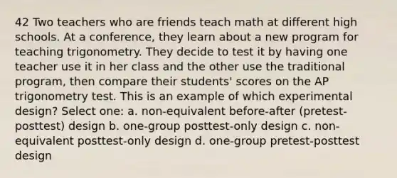 42 Two teachers who are friends teach math at different high schools. At a conference, they learn about a new program for teaching trigonometry. They decide to test it by having one teacher use it in her class and the other use the traditional program, then compare their students' scores on the AP trigonometry test. This is an example of which experimental design? Select one: a. non-equivalent before-after (pretest-posttest) design b. one-group posttest-only design c. non-equivalent posttest-only design d. one-group pretest-posttest design