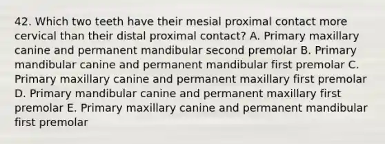 42. Which two teeth have their mesial proximal contact more cervical than their distal proximal contact? A. Primary maxillary canine and permanent mandibular second premolar B. Primary mandibular canine and permanent mandibular first premolar C. Primary maxillary canine and permanent maxillary first premolar D. Primary mandibular canine and permanent maxillary first premolar E. Primary maxillary canine and permanent mandibular first premolar