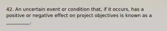 42. An uncertain event or condition that, if it occurs, has a positive or negative effect on project objectives is known as a __________.