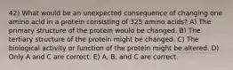 42) What would be an unexpected consequence of changing one amino acid in a protein consisting of 325 amino acids? A) The primary structure of the protein would be changed. B) The tertiary structure of the protein might be changed. C) The biological activity or function of the protein might be altered. D) Only A and C are correct. E) A, B, and C are correct.