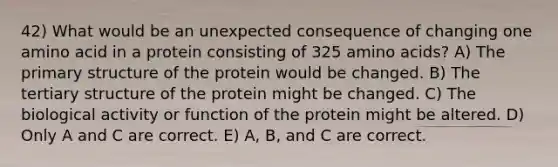 42) What would be an unexpected consequence of changing one amino acid in a protein consisting of 325 amino acids? A) The primary structure of the protein would be changed. B) The tertiary structure of the protein might be changed. C) The biological activity or function of the protein might be altered. D) Only A and C are correct. E) A, B, and C are correct.