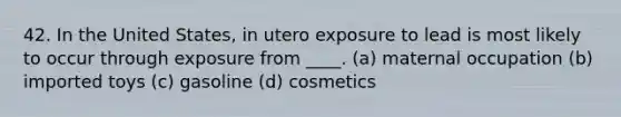 42. In the United States, in utero exposure to lead is most likely to occur through exposure from ____. (a) maternal occupation (b) imported toys (c) gasoline (d) cosmetics