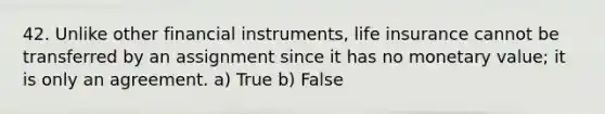 42. Unlike other financial instruments, life insurance cannot be transferred by an assignment since it has no monetary value; it is only an agreement. a) True b) False