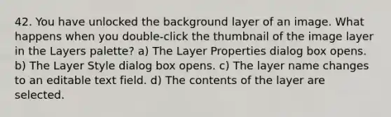 42. You have unlocked the background layer of an image. What happens when you double-click the thumbnail of the image layer in the Layers palette? a) The Layer Properties dialog box opens. b) The Layer Style dialog box opens. c) The layer name changes to an editable text field. d) The contents of the layer are selected.