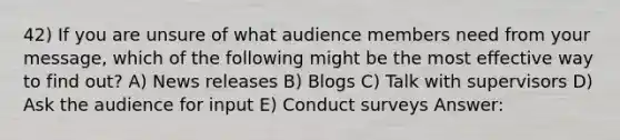 42) If you are unsure of what audience members need from your message, which of the following might be the most effective way to find out? A) News releases B) Blogs C) Talk with supervisors D) Ask the audience for input E) Conduct surveys Answer: