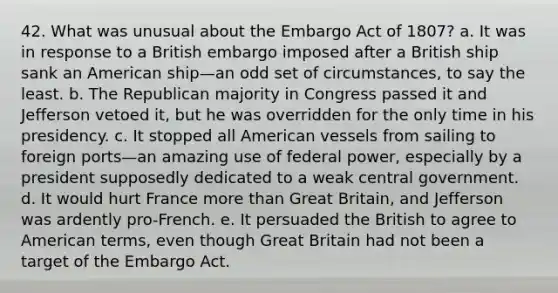 42. What was unusual about the Embargo Act of 1807? a. It was in response to a British embargo imposed after a British ship sank an American ship—an odd set of circumstances, to say the least. b. The Republican majority in Congress passed it and Jefferson vetoed it, but he was overridden for the only time in his presidency. c. It stopped all American vessels from sailing to foreign ports—an amazing use of federal power, especially by a president supposedly dedicated to a weak central government. d. It would hurt France more than Great Britain, and Jefferson was ardently pro-French. e. It persuaded the British to agree to American terms, even though Great Britain had not been a target of the Embargo Act.