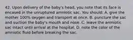 42. Upon delivery of the baby's head, you note that its face is encased in the unruptured amniotic sac. You should: A. give the mother 100% oxygen and transport at once. B. puncture the sac and suction the baby's mouth and nose. C. leave the amniotic sac intact until arrival at the hospital. D. note the color of the amniotic fluid before breaking the sac.