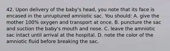 42. Upon delivery of the baby's head, you note that its face is encased in the unruptured amniotic sac. You should: A. give the mother 100% oxygen and transport at once. B. puncture the sac and suction the baby's mouth and nose. C. leave the amniotic sac intact until arrival at the hospital. D. note the color of the amniotic fluid before breaking the sac.