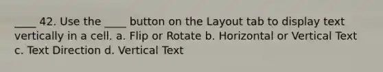 ____ 42. Use the ____ button on the Layout tab to display text vertically in a cell. a. Flip or Rotate b. Horizontal or Vertical Text c. Text Direction d. Vertical Text