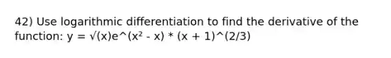 42) Use logarithmic differentiation to find the derivative of the function: y = √(x)e^(x² - x) * (x + 1)^(2/3)