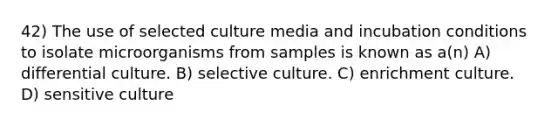 42) The use of selected culture media and incubation conditions to isolate microorganisms from samples is known as a(n) A) differential culture. B) selective culture. C) enrichment culture. D) sensitive culture