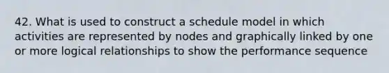 42. What is used to construct a schedule model in which activities are represented by nodes and graphically linked by one or more logical relationships to show the performance sequence