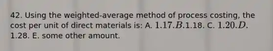 42. Using the weighted-average method of process costing, the cost per unit of direct materials is: A. 1.17. B.1.18. C. 1.20. D.1.28. E. some other amount.