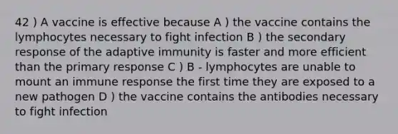 42 ) A vaccine is effective because A ) the vaccine contains the lymphocytes necessary to fight infection B ) the secondary response of the adaptive immunity is faster and more efficient than the primary response C ) B - lymphocytes are unable to mount an immune response the first time they are exposed to a new pathogen D ) the vaccine contains the antibodies necessary to fight infection