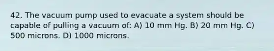 42. The vacuum pump used to evacuate a system should be capable of pulling a vacuum of: A) 10 mm Hg. B) 20 mm Hg. C) 500 microns. D) 1000 microns.