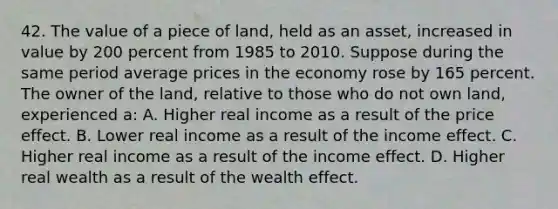 42. The value of a piece of land, held as an asset, increased in value by 200 percent from 1985 to 2010. Suppose during the same period average prices in the economy rose by 165 percent. The owner of the land, relative to those who do not own land, experienced a: A. Higher real income as a result of the price effect. B. Lower real income as a result of the income effect. C. Higher real income as a result of the income effect. D. Higher real wealth as a result of the wealth effect.