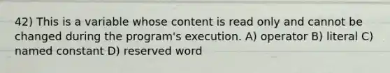 42) This is a variable whose content is read only and cannot be changed during the program's execution. A) operator B) literal C) named constant D) reserved word