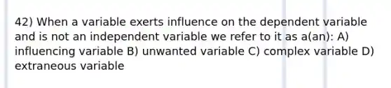 42) When a variable exerts influence on the dependent variable and is not an independent variable we refer to it as a(an): A) influencing variable B) unwanted variable C) complex variable D) extraneous variable