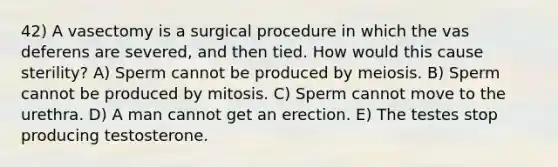 42) A vasectomy is a surgical procedure in which the vas deferens are severed, and then tied. How would this cause sterility? A) Sperm cannot be produced by meiosis. B) Sperm cannot be produced by mitosis. C) Sperm cannot move to the urethra. D) A man cannot get an erection. E) The testes stop producing testosterone.