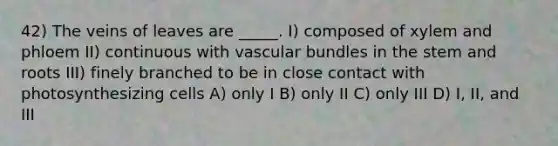 42) The veins of leaves are _____. I) composed of xylem and phloem II) continuous with vascular bundles in the stem and roots III) finely branched to be in close contact with photosynthesizing cells A) only I B) only II C) only III D) I, II, and III