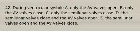 42. During ventricular systole A. only the AV valves open. B. only the AV valves close. C. only the semilunar valves close. D. the semilunar valves close and the AV valves open. E. the semilunar valves open and the AV valves close.