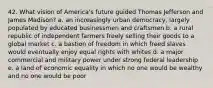 42. What vision of America's future guided Thomas Jefferson and James Madison? a. an increasingly urban democracy, largely populated by educated businessmen and craftsmen b. a rural republic of independent farmers freely selling their goods to a global market c. a bastion of freedom in which freed slaves would eventually enjoy equal rights with whites d. a major commercial and military power under strong federal leadership e. a land of economic equality in which no one would be wealthy and no one would be poor