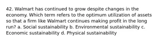 42. Walmart has continued to grow despite changes in the economy. Which term refers to the optimum utilization of assets so that a firm like Walmart continues making profit in the long run? a. Social sustainability b. Environmental sustainability c. Economic sustainability d. Physical sustainability