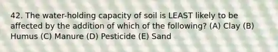 42. The water-holding capacity of soil is LEAST likely to be affected by the addition of which of the following? (A) Clay (B) Humus (C) Manure (D) Pesticide (E) Sand